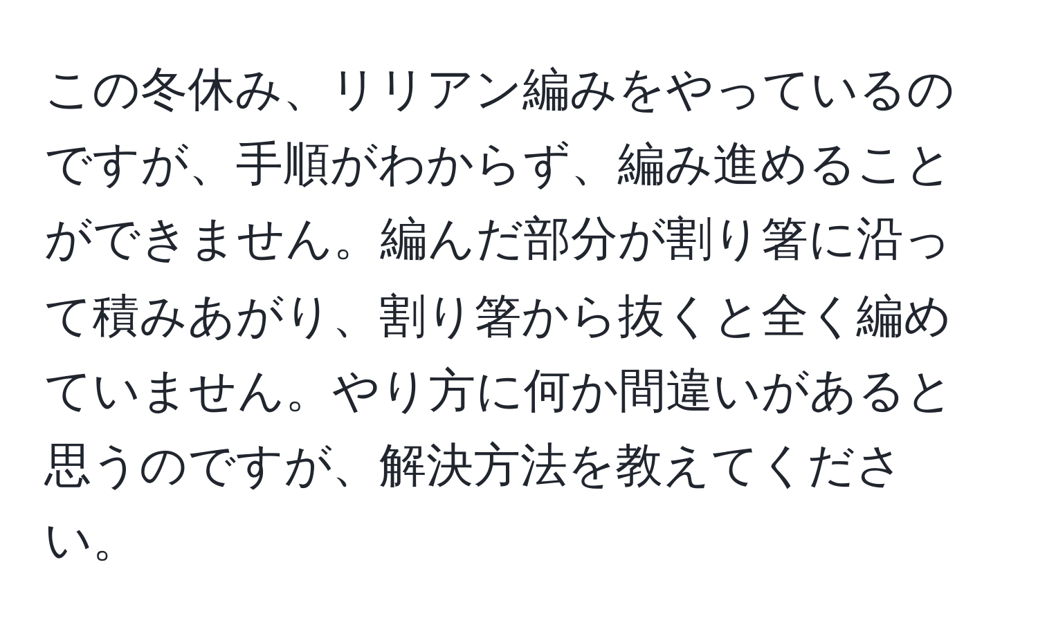 この冬休み、リリアン編みをやっているのですが、手順がわからず、編み進めることができません。編んだ部分が割り箸に沿って積みあがり、割り箸から抜くと全く編めていません。やり方に何か間違いがあると思うのですが、解決方法を教えてください。