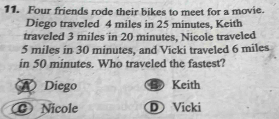 Four friends rode their bikes to meet for a movie.
Diego traveled 4 miles in 25 minutes, Keith
traveled 3 miles in 20 minutes, Nicole traveled
5 miles in 30 minutes, and Vicki traveled 6 miles
in 50 minutes. Who traveled the fastest?
Diego Keith
B
a G Nicole D Vicki