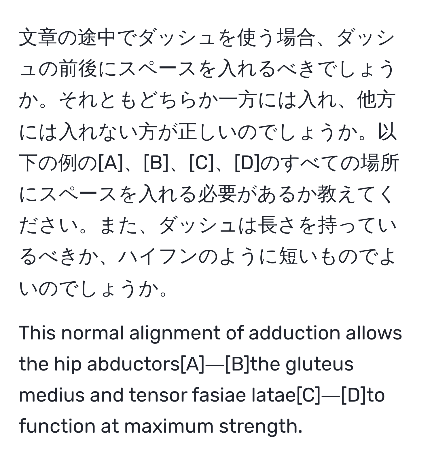 文章の途中でダッシュを使う場合、ダッシュの前後にスペースを入れるべきでしょうか。それともどちらか一方には入れ、他方には入れない方が正しいのでしょうか。以下の例の[A]、[B]、[C]、[D]のすべての場所にスペースを入れる必要があるか教えてください。また、ダッシュは長さを持っているべきか、ハイフンのように短いものでよいのでしょうか。

This normal alignment of adduction allows the hip abductors[A]―[B]the gluteus medius and tensor fasiae latae[C]―[D]to function at maximum strength.