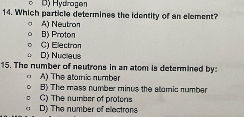 D) Hydrogen
14. Which particle determines the identity of an element?
A) Neutron
B) Proton
C) Electron
D) Nucleus
15. The number of neutrons in an atom is determined by:
A) The atomic number
B) The mass number minus the atomic number
C) The number of protons
D) The number of electrons