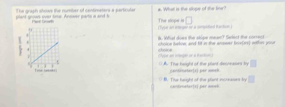 The graph shows the number of centimeters a particular a. What is the slope of the line?
plant grows over time. Answer parts a and b
Plant Growth The slope is □ 
(Type an integer or a simplified fracsion )
b. What does the slope mean? Select the correct
choice below, and fill in the answar box(es) within your
choice
(Type an inlegar or a fantion)
A. The height of the plant decreases by
centimeter(s) per week
B. The height of the plant increases by
contimeter(s) per week.