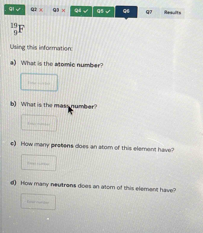 Q2X Q3 Q4 Q5 Q6 Q7 Results 
_9^(19)F 
Using this information: 
a) What is the atomic number? 
Beter e rter 
b) What is the mass number? 
Entarounces 
c) How many protons does an atom of this element have? 
Enter number 
d) How many neutrons does an atom of this element have? 
Enternumber