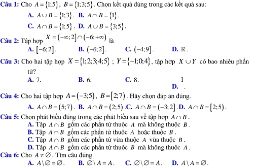 Cho A= 1;5 , B= 1;3;5. Chọn kết quả đúng trong các kết quả sau:
A. A∪ B= 1;3. B. A∩ B= 1.
C. A∩ B= 1;5. D. A∪ B= 3;5. 
Câu 2: Tập hợp X=(-∈fty ;2]∩ (-6;+∈fty ) là
A. [-6;2]. B. (-6;2]. C. (-4;9]. D. R .
Câu 3: Cho hai tập hợp X= 1;2;3;4;5; Y= -1;0;4 , tập hợp X∪ Y có bao nhiêu phần
tử?
A. 7. B. 6. C. 8. 1
D.
Câu 4: Cho hai tập hợp A=(-3;5), B=[2;7). Hãy chọn đáp án đúng.
A. A∩ B=(5;7). B. A∩ B=(2;5).C. A∩ B=(-3;2]. D, A∩ B=[2;5). 
Câu 5: Chọn phát biểu đúng trong các phát biểu sau về tập hợp A∩ B.
A. Tập A∩ B gồm các phần tử thuộc A mà không thuộc B .
B. Tập A∩ B gồm các phần tử thuộc A hoặc thuộc B .
C. Tập A∩ B gồm các phần tử vừa thuộc A vừa thuộc B .
D. Tập A∩ B gồm các phần tử thuộc B mà không thuộc A .
Câu 6: Cho A!= varnothing , Tìm câu đúng
A. A|varnothing =varnothing. B. varnothing |A=A. C. varnothing |varnothing =A. D. A|A=varnothing.