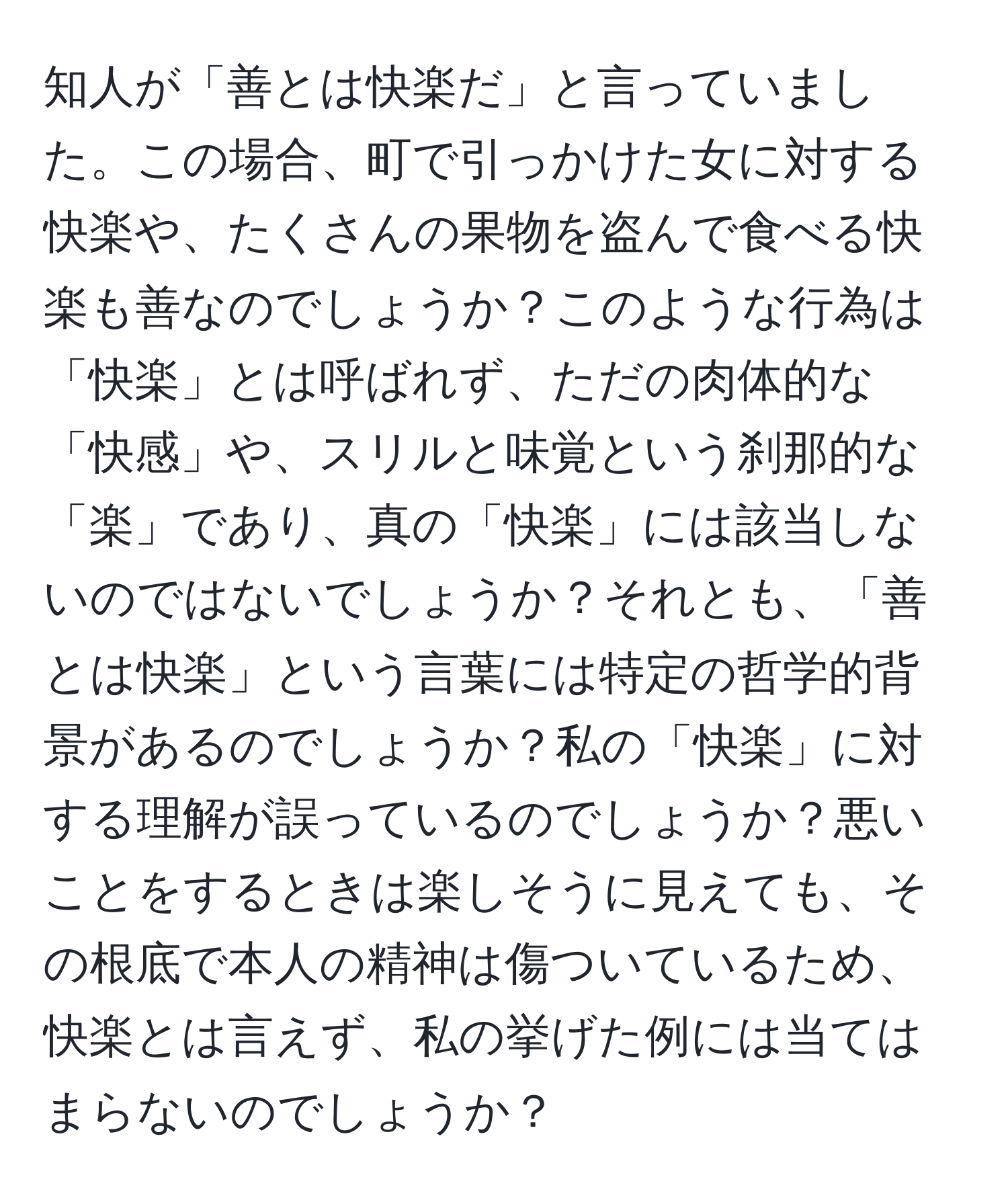 知人が「善とは快楽だ」と言っていました。この場合、町で引っかけた女に対する快楽や、たくさんの果物を盗んで食べる快楽も善なのでしょうか？このような行為は「快楽」とは呼ばれず、ただの肉体的な「快感」や、スリルと味覚という刹那的な「楽」であり、真の「快楽」には該当しないのではないでしょうか？それとも、「善とは快楽」という言葉には特定の哲学的背景があるのでしょうか？私の「快楽」に対する理解が誤っているのでしょうか？悪いことをするときは楽しそうに見えても、その根底で本人の精神は傷ついているため、快楽とは言えず、私の挙げた例には当てはまらないのでしょうか？