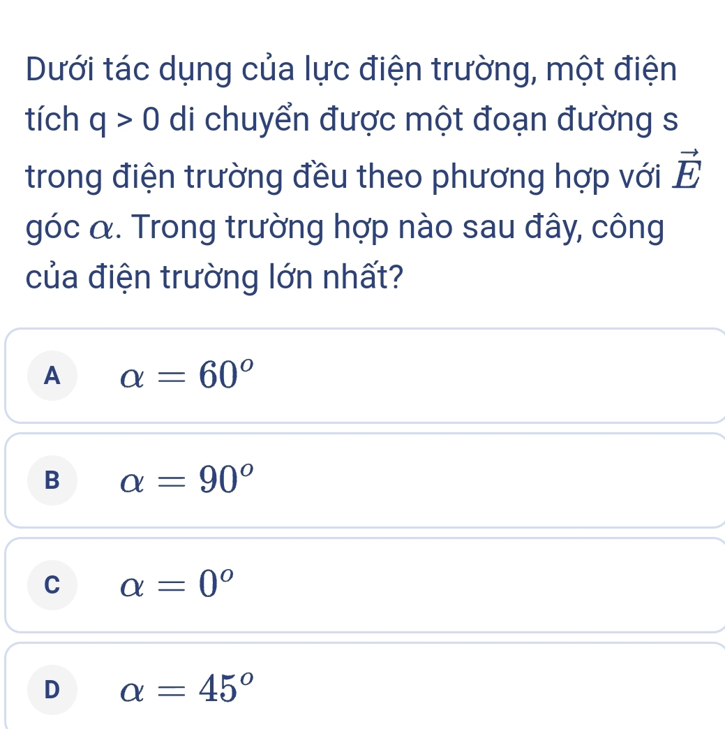 Dưới tác dụng của lực điện trường, một điện
tích q>0 di chuyển được một đoạn đường s
trong điện trường đều theo phương hợp với vector E
góc α. Trong trường hợp nào sau đây, công
của điện trường lớn nhất?
A alpha =60°
B alpha =90°
C alpha =0°
D alpha =45°