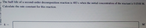 The half-life of a second-order decomposition reaction is 483 s when the initial concentration of the reactant is 0.0548 M. 
Calculate the rate constant for this reaction.
k=□ M -