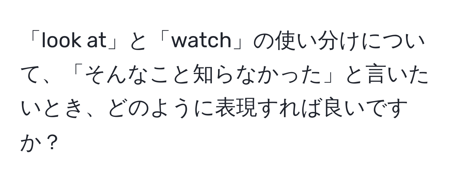 「look at」と「watch」の使い分けについて、「そんなこと知らなかった」と言いたいとき、どのように表現すれば良いですか？