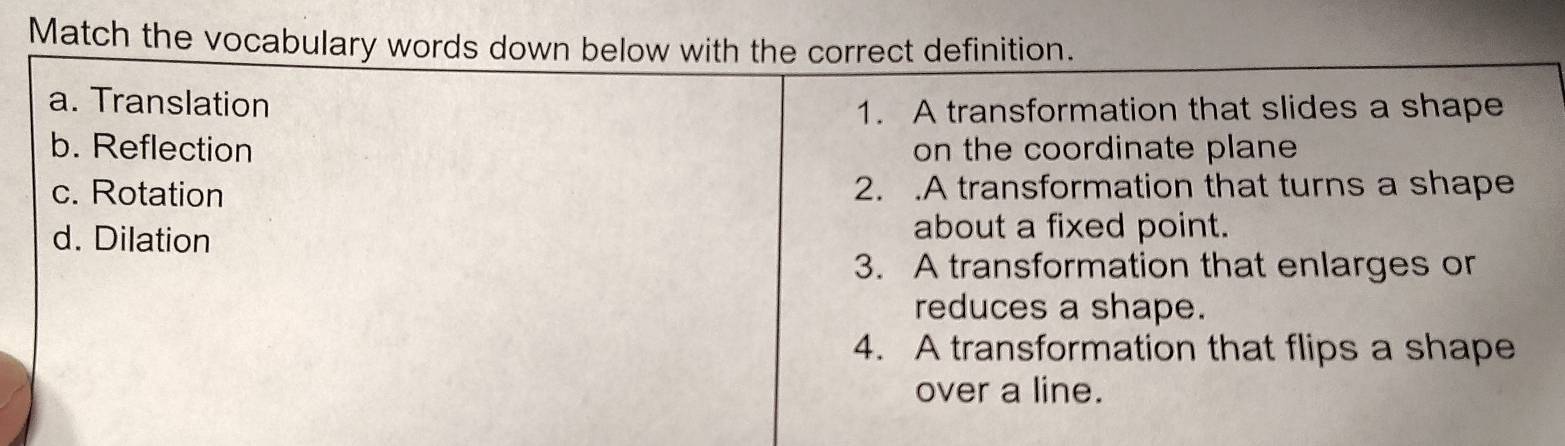 Match the vocabulary words down below with the correct definition.
a. Translation
1. A transformation that slides a shape
b. Reflection on the coordinate plane
c. Rotation 2. .A transformation that turns a shape
d. Dilation
about a fixed point.
3. A transformation that enlarges or
reduces a shape.
4. A transformation that flips a shape
over a line.