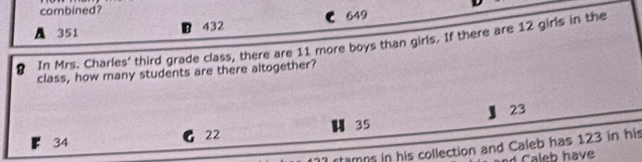 combined? 649
A 351 B 432
8 In Mrs. Charles' third grade class, there are 11 more boys than girls. If there are 12 girls in the
class, how many students are there altogether?
23
u 35
22
34
stamps in his collection and Caleb has 123 in his
d Caleb have