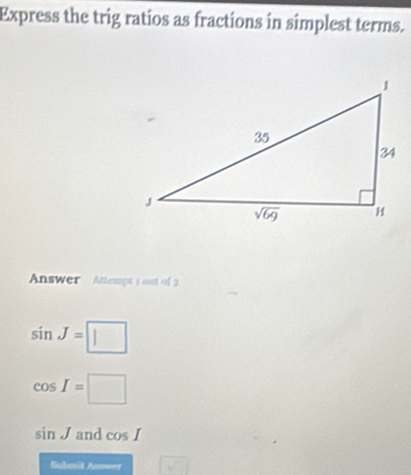 Express the trig ratios as fractions in simplest terms.
Answer  Atlempts out of 3
sin J=□
cos I=□
sin J and cos I
Suhmit Answer sqrt(□ )