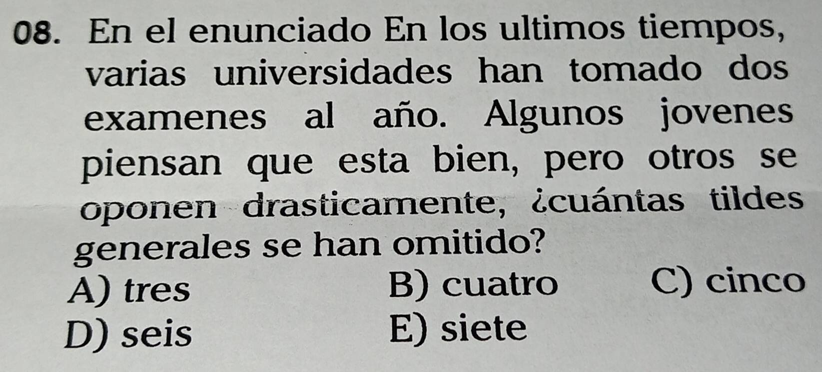 En el enunciado En los ultimos tiempos,
varias universidades han tomado dos 
examenes al año. Algunos jovenes
piensan que esta bien, pero otros se
oponen drasticamente, ¿cuántas tildes
generales se han omitido?
A) tres B) cuatro
C) cinco
D) seis
E) siete