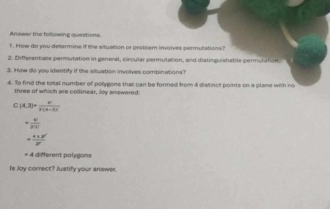 Answer the following questions. 
1. How do you determine if the situation or problem involves permutations? 
2. Differentiate permutation in general, circular permutation, and distinguishable permutation. 
3. How do you identify if the situation involves combinations? 
4. To find the total number of polygons that can be formed from 4 distinct points on a plane with no 
three of which are collinear, Joy answered:
C(4,3)= 4!/3!(4-3)! 
= 4!/3!1! 
= (4* 3!')/3r 
=4 different polygons 
Is Joy correct? Justify your answer.