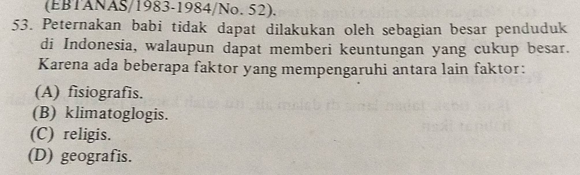 (EBTANAS/1983-1984/No. 52).
53. Peternakan babi tidak dapat dilakukan oleh sebagian besar penduduk
di Indonesia, walaupun dapat memberi keuntungan yang cukup besar.
Karena ada beberapa faktor yang mempengaruhi antara lain faktor:
(A) fisiografis.
(B) klimatoglogis.
(C) religis.
(D) geografis.