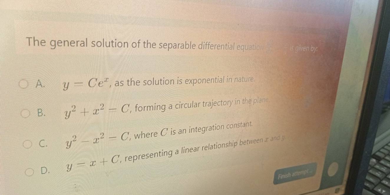 The general solution of the separable differential equatio is given by:
A. y=Ce^x , as the solution is exponential in nature.
B. y^2+x^2=C , forming a circular trajectory in the plane.
C. y^2-x^2=C, , where C is an integration constant.
D. y=x+C , representing a linear relationship between r an 
Finish attempt