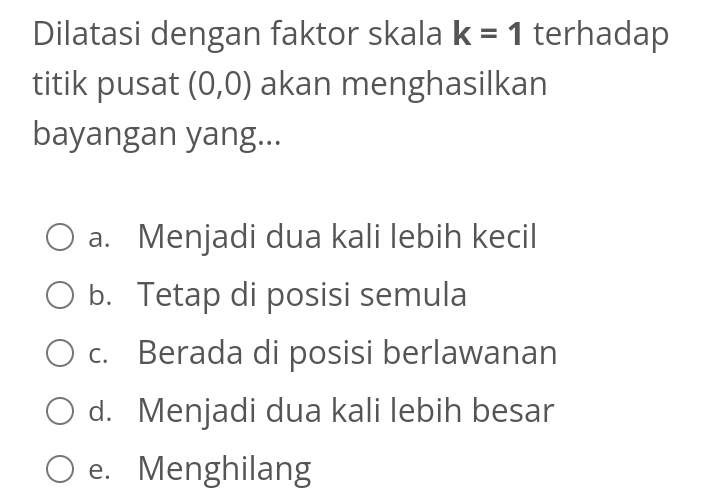 Dilatasi dengan faktor skala k=1 terhadap
titik pusat (0,0) akan menghasilkan
bayangan yang...
a. Menjadi dua kali lebih kecil
b. Tetap di posisi semula
c. Berada di posisi berlawanan
d. Menjadi dua kali lebih besar
e. Menghilang