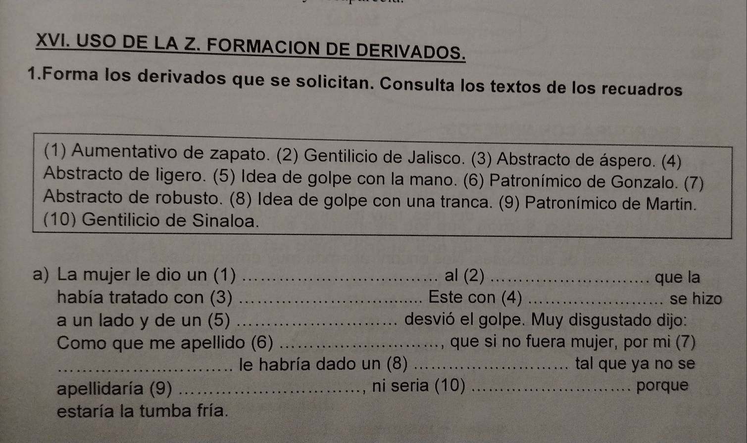 USO DE LA Z. FORMACION DE DERIVADOS. 
1.Forma los derivados que se solicitan. Consulta los textos de los recuadros 
(1) Aumentativo de zapato. (2) Gentilicio de Jalisco. (3) Abstracto de áspero. (4) 
Abstracto de ligero. (5) Idea de golpe con la mano. (6) Patronímico de Gonzalo. (7) 
Abstracto de robusto. (8) Idea de golpe con una tranca. (9) Patronímico de Martin. 
(10) Gentilicio de Sinaloa. 
a) La mujer le dio un (1) _al (2) _que la 
había tratado con (3) _Este con (4) _se hizo 
a un lado y de un (5) _desvió el golpe. Muy disgustado dijo: 
Como que me apellido (6) _, que si no fuera mujer, por mi (7) 
_le habría dado un (8) _tal que ya no se 
apellidaría (9) _, ni seria (10) _porque 
estaría la tumba fría.