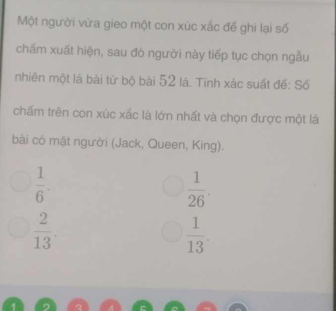 Một người vừa gieo một con xúc xắc để ghi lại số
chấm xuất hiện, sau đó người này tiếp tục chọn ngẫu
nhiên một lá bài từ bộ bài 52 lá. Tính xác suất để: Số
chấm trên con xúc xắc là lớn nhất và chọn được một lá
bài có mặt người (Jack, Queen, King).
 1/6 .
 1/26 .
 2/13 .
 1/13 .