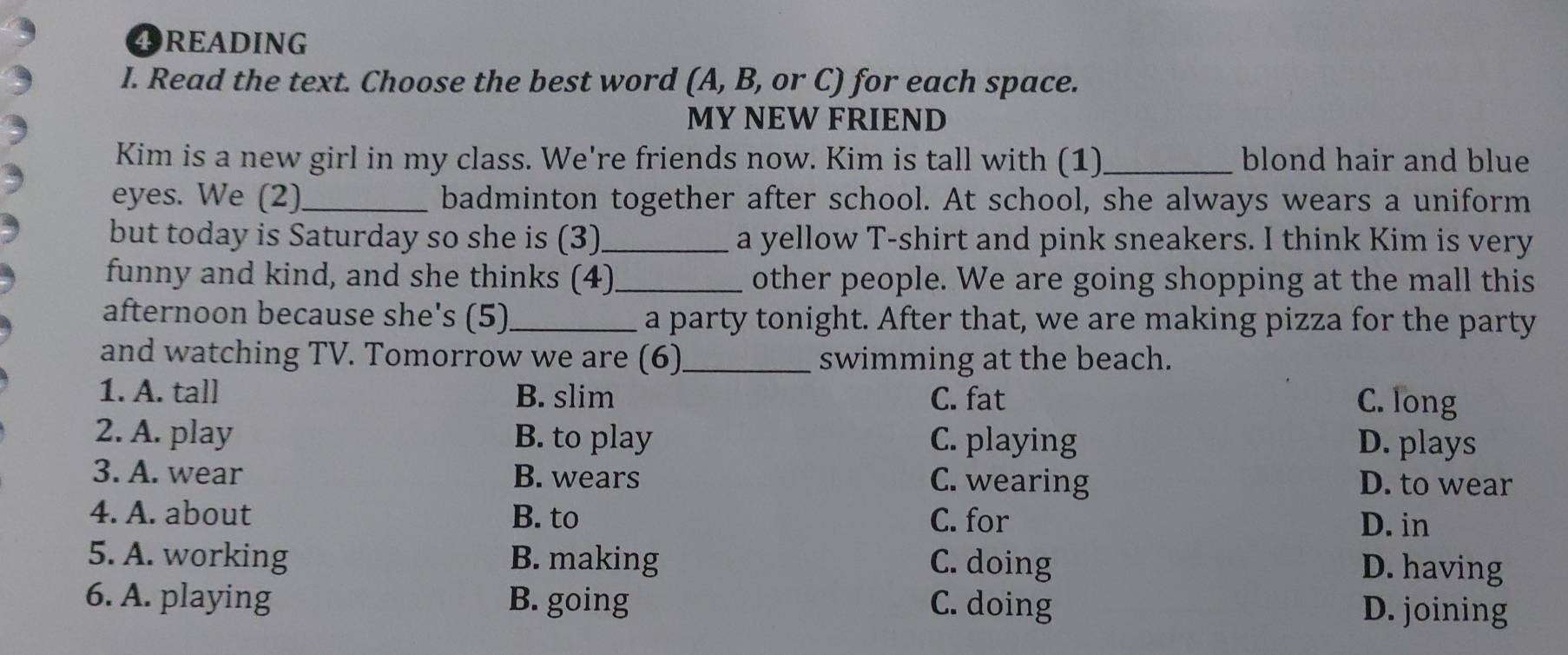 4READING
I. Read the text. Choose the best word (A, B, or C) for each space.
MY NEW FRIEND
Kim is a new girl in my class. We're friends now. Kim is tall with (1)_ blond hair and blue
eyes. We (2)_ badminton together after school. At school, she always wears a uniform
but today is Saturday so she is (3)_ a yellow T-shirt and pink sneakers. I think Kim is very
funny and kind, and she thinks (4)_ other people. We are going shopping at the mall this
afternoon because she's (5)_ a party tonight. After that, we are making pizza for the party
and watching TV. Tomorrow we are (6)_ swimming at the beach.
1. A. tall B. slim C. fat
C. long
2. A. play B. to play C. playing D. plays
3. A. wear B. wears C. wearing D. to wear
4. A. about B. to C. for
D. in
5. A. working B. making C. doing D. having
6. A. playing B. going C. doing
D. joining