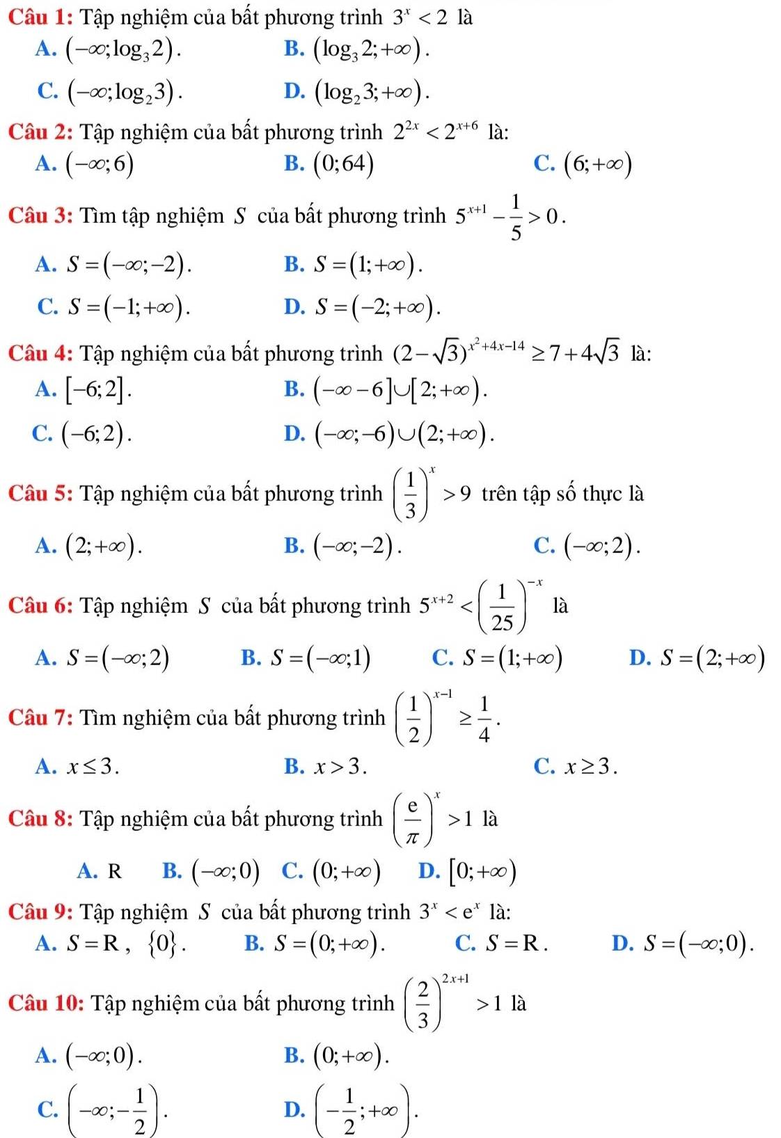 Tập nghiệm của bất phương trình 3^x<21a</tex>
A. (-∈fty ;log _32). B. (log _32;+∈fty ).
C. (-∈fty ;log _23). D. (log _23;+∈fty ).
Câu 2: Tập nghiệm của bất phương trình 2^(2x)<2^(x+6) là:
A. (-∈fty ;6) B. (0;64) C. (6;+∈fty )
Câu 3: Tìm tập nghiệm S của bất phương trình 5^(x+1)- 1/5 >0.
A. S=(-∈fty ;-2). B. S=(1;+∈fty ).
C. S=(-1;+∈fty ). D. S=(-2;+∈fty ).
Câu 4: Tập nghiệm của bất phương trình (2-sqrt(3))^x^2+4x-14≥ 7+4sqrt(3) là:
A. [-6;2]. B. (-∈fty -6]∪ [2;+∈fty ).
C. (-6;2). D. (-∈fty ;-6)∪ (2;+∈fty ).
Câu 5: Tập nghiệm của bất phương trình ( 1/3 )^x>9 trên tập số thực là
A. (2;+∈fty ). B. (-∈fty ;-2). C. (-∈fty ;2).
Câu 6: Tập nghiệm S của bất phương trình 5^(x+2)
A. S=(-∈fty ;2) B. S=(-∈fty ;1) C. S=(1;+∈fty ) D. S=(2;+∈fty )
Câu 7: Tìm nghiệm của bất phương trình ( 1/2 )^x-1≥  1/4 .
A. x≤ 3. B. x>3. C. x≥ 3.
Câu 8: Tập nghiệm của bất phương trình ( e/π  )^x>1 là
A. R B. (-∈fty ;0) C. (0;+∈fty ) D. [0;+∈fty )
Câu 9: Tập nghiệm S của bất phương trình 3^x là:
A. S=R, 0 . B. S=(0;+∈fty ). C. S=R. D. S=(-∈fty ;0).
Câu 10: Tập nghiệm của bất phương trình ( 2/3 )^2x+1>1 là
A. (-∈fty ;0). B. (0;+∈fty ).
C. (-∈fty ;- 1/2 ). (- 1/2 ;+∈fty ).
D.