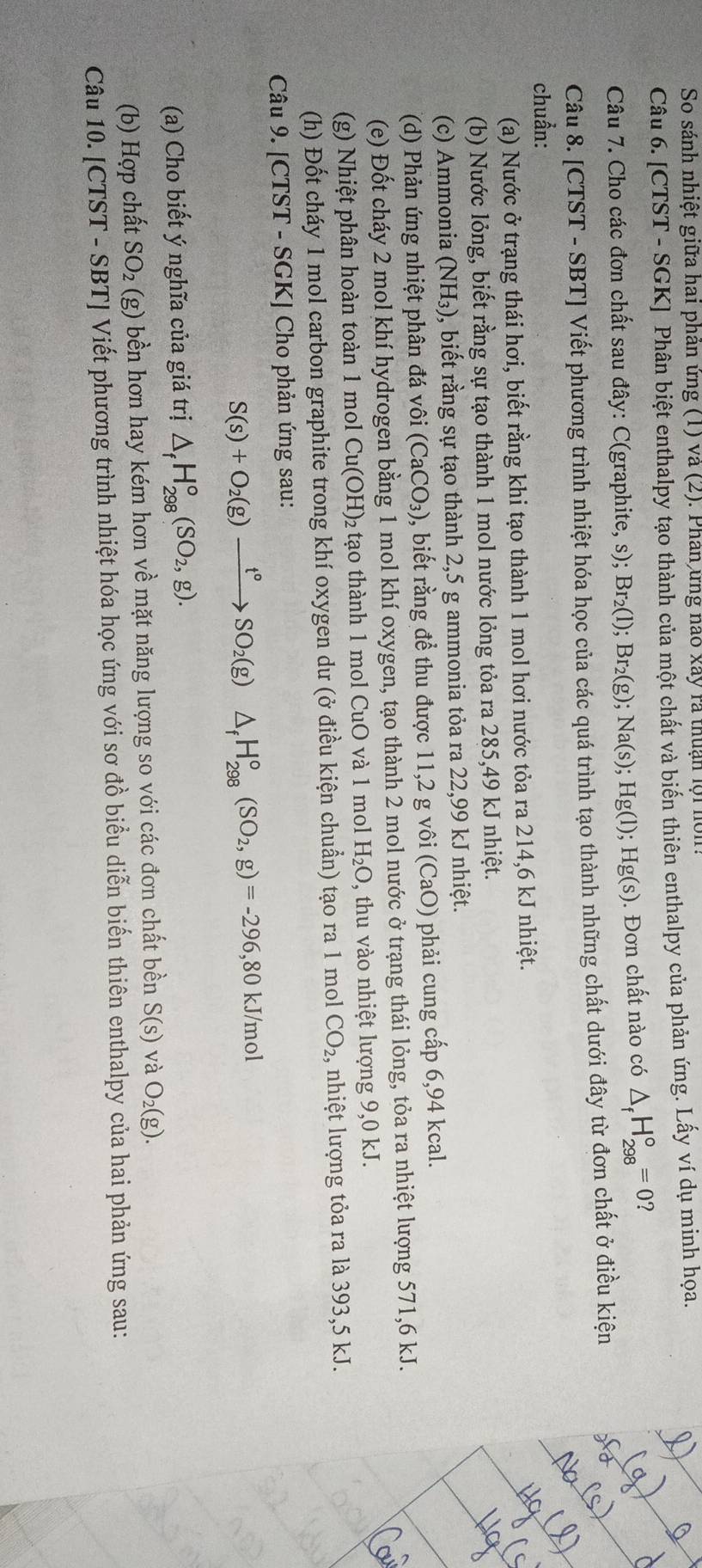 So sánh nhiệt giữa hai phản ứng (1) và (2). Phân ứng nao xây rã thuận lội nôn.
Câu 6. [CTST - SGK] Phân biệt enthalpy tạo thành của một chất và biến thiên enthalpy của phản ứng. Lấy ví dụ minh họa.
Câu 7. Cho các đơn chất sau đây: C(graphite, s); Br_2(l);Br_2(g);Na(s);Hg(l);Hg(s). Đơn chất nào có △ _fH_(298)°=0
Câu 8. [CTST - SBT] Viết phương trình nhiệt hóa học của các quá trình tạo thành những chất dưới đây từ đơn chất ở điều kiện
chuẩn:
(a) Nước ở trạng thái hơi, biết rằng khi tạo thành 1 mol hơi nước tỏa ra 214,6 kJ nhiệt.
(b) Nước lỏng, biết rằng sự tạo thành 1 mol nước lỏng tỏa ra 285,49 kJ nhiệt.
(c) Ammonia (NH_3) , biết rằng sự tạo thành 2,5 g ammonia tỏa ra 22,99 kJ nhiệt.
(d) Phản ứng nhiệt phân đá vhat Oi (CaCO_3) , biết rằng để thu được 11,2 g vôi (CaO) phải cung cấp 6,94 kcal.
(e) Đốt cháy 2 mol khí hydrogen bằng 1 mol khí oxygen, tạo thành 2 mol nước ở trạng thái lỏng, tỏa ra nhiệt lượng 571,6 kJ.
(g) Nhiệt phân hoàn toàn 1 mol Cu(OH)_2 tạo thành 1 mol CuO và 1 mol H_2O , thu vào nhiệt lượng 9,0 kJ.
(h) Đốt cháy 1 mol carbon graphite trong khí oxygen dư (ở điều kiện chuẩn) tạo ra 1 mol CO_2, nhiệt lượng tỏa ra là 393,5 kJ.
Câu 9. [CTST - SGK] Cho phản ứng sau:
S(s)+O_2(g)xrightarrow t°SO_2(g)△ _fH_(298)°(SO_2,g)=-296,80kJ/mol
(a) Cho biết ý nghĩa của giá trị △ _fH_(298)^o(SO_2,g).
(b) Hợp chất SO_2 (g) bền hơn hay kém hơn về mặt năng lượng so với các đơn chất bền S(s) và O_2(g).
Câu 10. [CTST - SBT] Viết phương trình nhiệt hóa học ứng với sơ đồ biểu diễn biển thiên enthalpy của hai phản ứng sau: