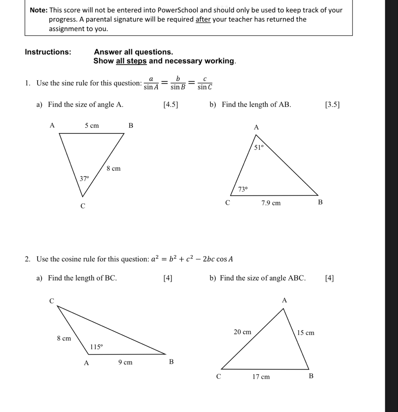 Note: This score will not be entered into PowerSchool and should only be used to keep track of your
progress. A parental signature will be required after your teacher has returned the
assignment to you.
Instructions: Answer all questions.
Show all steps and necessary working.
1. Use the sine rule for this question:  a/sin A = b/sin B = c/sin C 
a) Find the size of angle A. [4.5 b) Find the length of AB. [3.5]
 
2. Use the cosine rule for this question: a^2=b^2+c^2-2bccos A
a) Find the length of BC. [4] b) Find the size of angle ABC. [4]