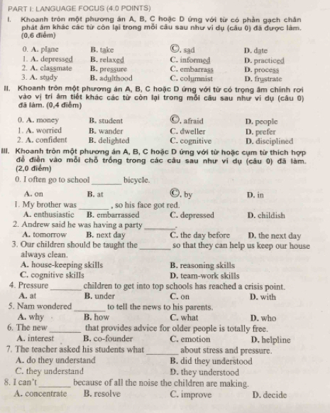 LANGUAGE FOCUS (4.0 POINTS)
I. Khoanh tròn một phương án A, B, C hoặc D ứng với từ có phần gạch chân
phát âm khác các từ còn lại trong mỗi câu sau như vi dụ (câu 0) đã được làm.
(0,6 điểm)
0. A. plane B. take Ⓒ. sad D. date
1. A. depressed B. relaxed C. informed D. practiced
2. A. classmate B. pressure C. embarrass D. process
3. A. study B. adylthood C. columnist D. frystrate
II. Khoanh tròn một phương án A, B, C hoặc D ứng với từ có trọng âm chính rơi
vào vị trí âm tiết khác các từ còn lại trong mỗi câu sau như ví dụ (câu 0)
đã làm. (0,4 điểm)
(. A. money B. student Ⓒ, afraid D. people
1. A. worried B. wander C. dweller D. prefer
2. A. confident B. delighted C. cognitive D. disciplined
IIII. Khoanh tròn một phương án A, B, C hoặc D ứng với từ hoặc cụm từ thích hợp
đề điền vào mỗi chỗ trống trong các câu sau như ví dụ (câu 0) đã làm.
(2,0 điểm)
0. I often go to school_ bicycle.
A. on B. at Ⓒ, by D. in
1. My brother was _, so his face got red.
A. enthusiastic B. embarrassed C. depressed D. childish
2. Andrew said he was having a party_ D. the next day
A. tomorrow B. next day C. the day before
3. Our children should be taught the_ so that they can help us keep our house
always clean.
A. house-keeping skills B. reasoning skills
C. cognitive skills D. team-work skills
4. Pressure_ children to get into top schools has reached a crisis point.
A. at B. under C. on D. with
5. Nam wondered _to tell the news to his parents.
A. why B. how C. what D. who
6. The new _that provides advice for older people is totally free.
A. interest B. co-founder C. emotion D. helpline
7. The teacher asked his students what _about stress and pressure.
A. do they understand B. did they understood
C. they understand D. they understood
8. I can’t_ because of all the noise the children are making.
A. concentrate B. resolve C. improve D. decide