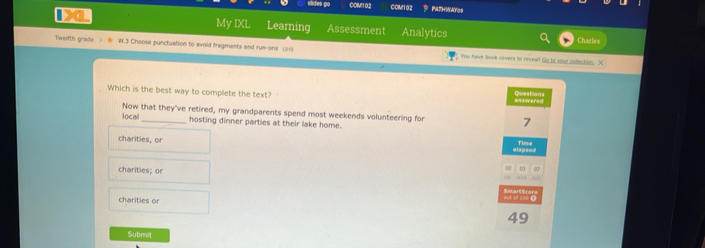 slides go COM102 COM102 PATHWAY0s
My IXL
IX Learning Assessment Analytics
Charles
Twelfth grade > W.3 Choose punctuation to avoid fragments and run-ons (9 You have book covers to reveal! Go to your collection. X
Which is the best way to complete the text? Questions answered
Now that they've retired, my grandparents spend most weekends volunteering for 7
local _hosting dinner parties at their lake home.
charities, or
elapsed Time
charities; or
0 03 07
SmartSc
charities or out of 10d 
49
Submit