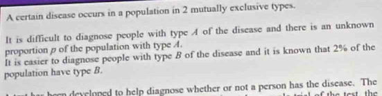 A certain disease occurs in a population in 2 mutually exclusive types. 
It is difficult to diagnose people with type A of the disease and there is an unknown 
proportion p of the population with type A. 
It is easier to diagnose people with type B of the disease and it is known that 2% of the 
population have type B. 
heen developed to help diagnose whether or not a person has the disease. The