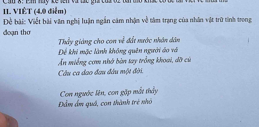 Cầu 8: Em hay kể tên và tác gia của 02 bài thờ khắc có 
II. VIÉT (4.0 điểm) 
Đề bài: Viết bài văn nghị luận ngắn cảm nhận về tâm trạng của nhân vật trữ tình trong 
đoạn thơ 
Thầy giảng cho con về đất nước nhân dân 
Để khi mặc lành không quên người áo vá 
Ăn miếng cơm nhớ bàn tay trồng khoai, dỡ củ 
Câu ca dao đau đáu một đời. 
Con ngước lên, con gặp mắt thầy 
Đầm ấm quá, con thành trẻ nhỏ