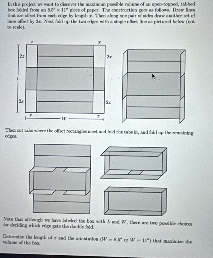 In this project we want to discover the maximum possible volume of an open-topped, tabbed 
box folded from an 8.5''* 11'' piece of paper. The construction goes as follows. Draw lines 
that are offset from each edge by length x. Then along one pair of sides draw another set of 
lines offset by 2x. Next fold up the two edges with a single offset line as pictured below (not 
to scale). 
Then cut tabs where the offset rectangles meet and fold the tabs in, and fold up the remaining 
edges. 
Note that although we have labeled the box with L and W, there are two possible choices 
for deciding which edge gets the double fold. 
Determine the length of x and the orientation (W=8.5'' or W=11'') that maximize the 
volume of the box.