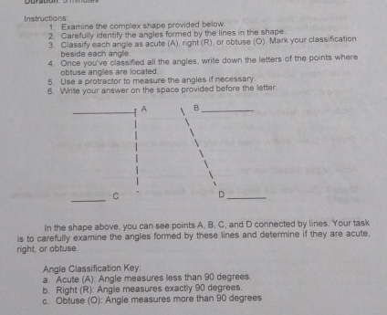 Instructions 
1. Examine the complex shape provided below 
2. Carefully identify the angles formed by the lines in the shape. 
3. Classify each angle as acute (A), right (R), or obtuse (O). Mark your classification 
beside each anglie. 
4. Once you've classified all the angles, write down the letters of the points where 
obtuse angles are located. 
5. Use a protractor to measure the angles if necessary. 
6. Write your answer on the space provided before the letter 
A B_ 
_C 
_D 
In the shape above, you can see points A. B, C, and D connected by lines. Your task 
is to carefully examine the angles formed by these lines and determine if they are acute, 
right, or obtuse. 
Angle Classification Key: 
a. Acute (A): Angle measures less than 90 degrees. 
b. Right (R): Angle measures exactly 90 degrees. 
c. Obtuse (O): Angle measures more than 90 degrees