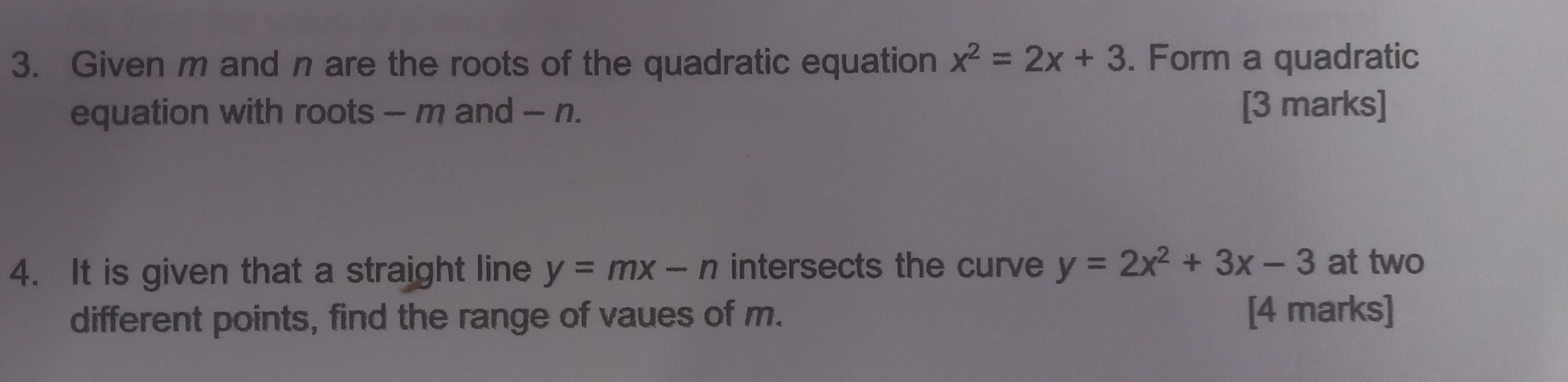 Given m and n are the roots of the quadratic equation x^2=2x+3. Form a quadratic
equation with roots - m and - n. [3 marks]
4. It is given that a straight line y=mx-n intersects the curve y=2x^2+3x-3 at two
different points, find the range of vaues of m. [4 marks]