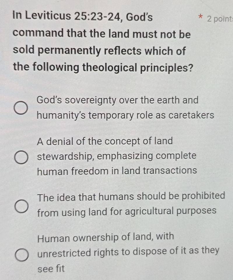 In Leviticus 25:23-24 , God’s
* 2 point
command that the land must not be
sold permanently reflects which of
the following theological principles?
God’s sovereignty over the earth and
humanity’s temporary role as caretakers
A denial of the concept of land
stewardship, emphasizing complete
human freedom in land transactions
The idea that humans should be prohibited
from using land for agricultural purposes
Human ownership of land, with
unrestricted rights to dispose of it as they
see fit