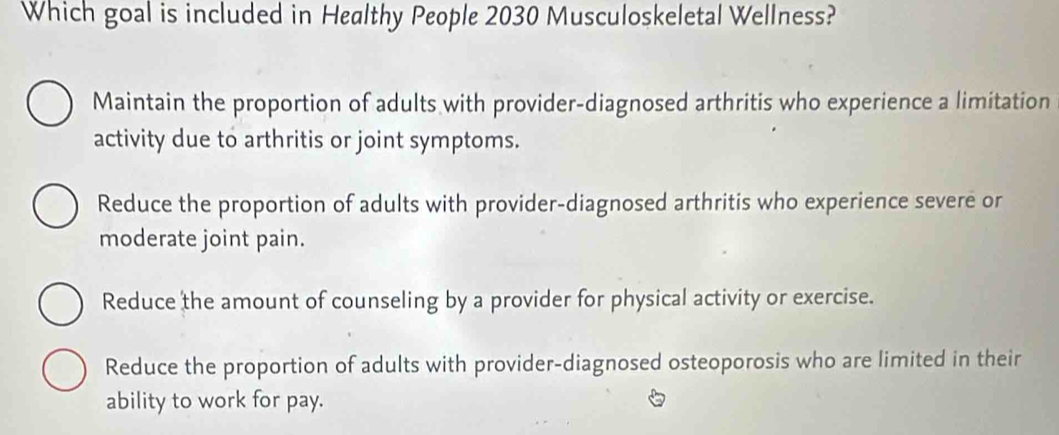 Which goal is included in Healthy People 2030 Musculoskeletal Wellness?
Maintain the proportion of adults with provider-diagnosed arthritis who experience a limitation
activity due to arthritis or joint symptoms.
Reduce the proportion of adults with provider-diagnosed arthritis who experience severe or
moderate joint pain.
Reduce the amount of counseling by a provider for physical activity or exercise.
Reduce the proportion of adults with provider-diagnosed osteoporosis who are limited in their
ability to work for pay.