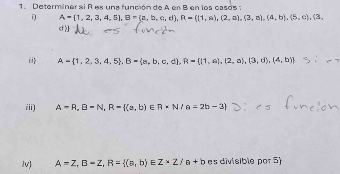 Determinar si R es una función de A en B en los casos : 
i) A= 1,2,3,4,5 , B= a,b,c,d , R= (1,a),(2,a),(3,a),(4,b),(5,c),(3,
d)
ii) A= 1,2,3,4,5 , B= a,b,c,d , R= (1,a),(2,a),(3,d),(4,b)
iii) A=R, B=N, R= (a,b)∈ R* N/a=2b-3
iv) A=Z, B=Z, R= (a,b)∈ Z* Z/a+b es divisible por 5 