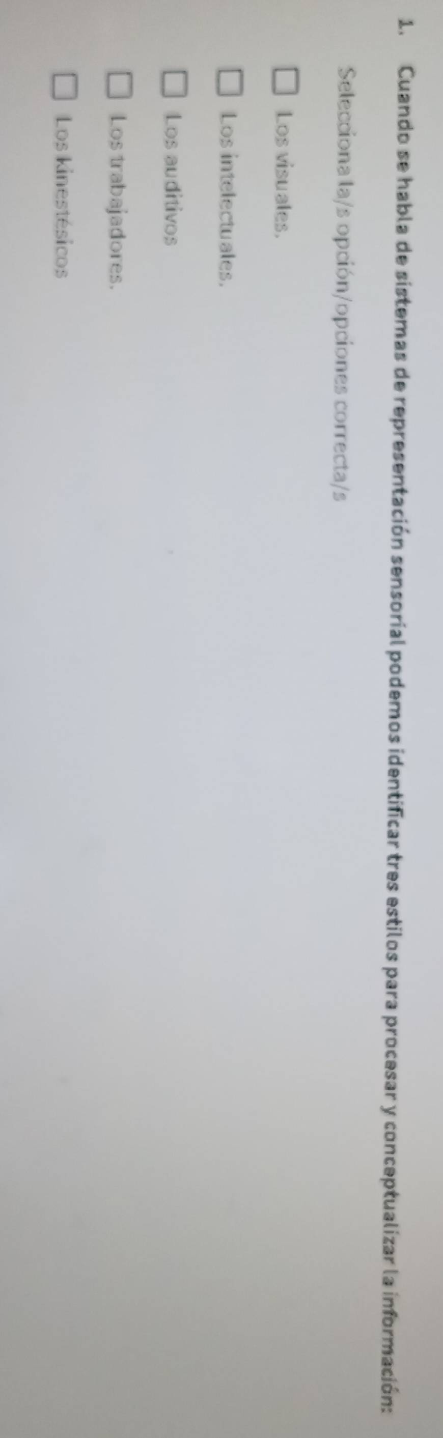 Cuando se habla de sistemas de representación sensorial podemos identificar tres estilos para procesar y conceptualizar la información:
Selecciona la/s opción/opciones correcta/s
Los visuales.
Los intelectuales.
Los auditivos
Los trabajadores.
Los kinestésicos