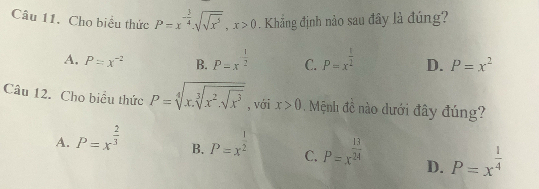 Cho biểu thức P=x^(-frac 3)4.sqrt(sqrt x^5), x>0. Khắng định nào sau đây là đúng?
A. P=x^(-2)
B. P=x^(-frac 1)2 P=x^(frac 1)2
C.
D. P=x^2
Câu 12. Cho biểu thức P=sqrt[4](x.sqrt [3]x^2.sqrt x^3) , với x>0 Mệnh đề nào dưới đây đúng?
A. P=x^(frac 2)3 P=x^(frac 1)2
B.
C. P=x^(frac 13)24
D. P=x^(frac 1)4