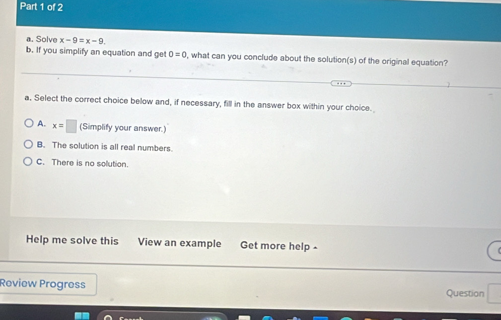 Solve x-9=x-9. 
b. If you simplify an equation and get 0=0 , what can you conclude about the solution(s) of the original equation?
a. Select the correct choice below and, if necessary, fill in the answer box within your choice.
A. x=□ (Simplify your answer.)
B. The solution is all real numbers.
C. There is no solution.
Help me solve this View an example Get more help -
Review Progress
Question