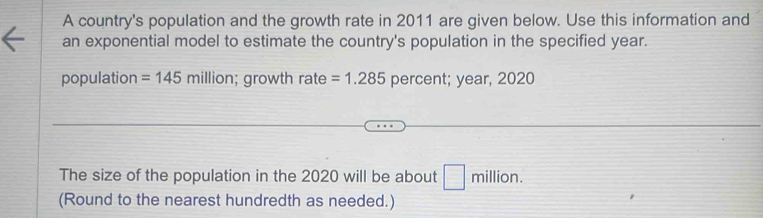 A country's population and the growth rate in 2011 are given below. Use this information and 
an exponential model to estimate the country's population in the specified year. 
population =145millio a ; growth rate =1.285 percent; year, 2020
The size of the population in the 2020 will be about □ million. 
(Round to the nearest hundredth as needed.)