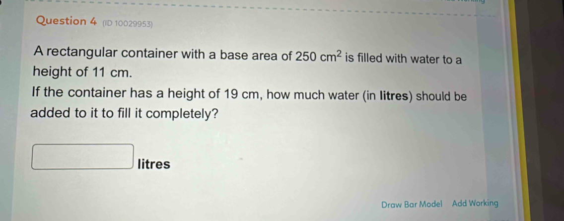 (ID 10029953) 
A rectangular container with a base area of 250cm^2 is filled with water to a 
height of 11 cm. 
If the container has a height of 19 cm, how much water (in litres) should be 
added to it to fill it completely?
litres
Draw Bar Model Add Working