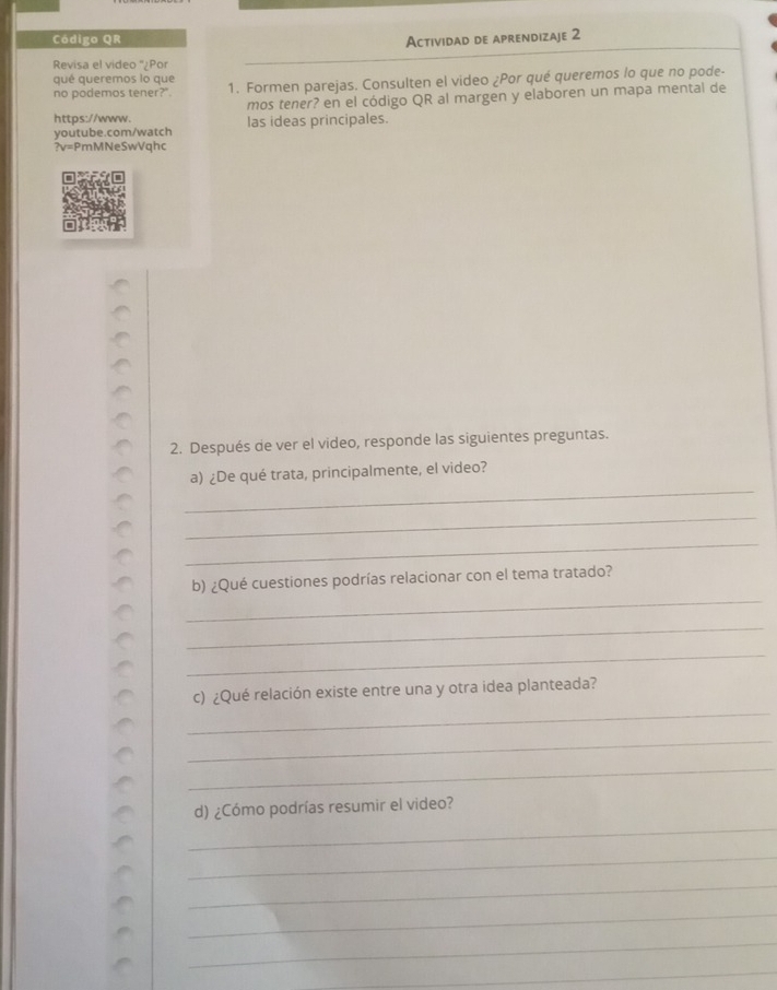 Código QR Actividad de aprendizaje 2 
Revisa el video ''¿Por 
qué queremos lo que 
no podemos tener?". 1. Formen parejas. Consulten el video ¿Por qué queremos lo que no pode- 
mos tener? en el código QR al margen y elaboren un mapa mental de 
https://www. las ideas principales. 
youtube.com/watch 
?v=PmMNeSwVqhc 
2. Después de ver el video, responde las siguientes preguntas. 
_ 
a) ¿De qué trata, principalmente, el video? 
_ 
_ 
_ 
b) ¿Qué cuestiones podrías relacionar con el tema tratado? 
_ 
_ 
_ 
c) ¿Qué relación existe entre una y otra idea planteada? 
_ 
_ 
_ 
d) ¿Cómo podrías resumir el video? 
_ 
_ 
_ 
_ 
_