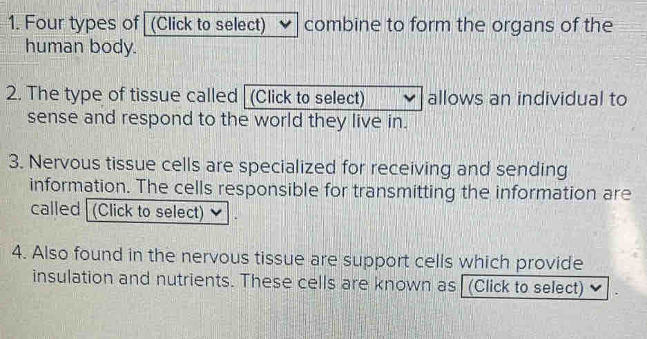 Four types of (Click to select) combine to form the organs of the 
human body. 
2. The type of tissue called [ (Click to select) allows an individual to 
sense and respond to the world they live in. 
3. Nervous tissue cells are specialized for receiving and sending 
information. The cells responsible for transmitting the information are 
called (Click to select) 
4. Also found in the nervous tissue are support cells which provide 
insulation and nutrients. These cells are known as (Click to select)