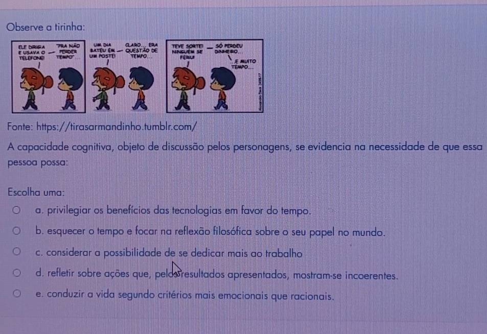 Observe a tirinha:
Fonte: https://tirasarmandinho.tumblr.com/
A capacidade cognitiva, objeto de discussão pelos personagens, se evidencia na necessidade de que essa
pessoa possa:
Escolha uma:
a. privilegiar os benefícios das tecnologias em favor do tempo.
b. esquecer o tempo e focar na reflexão filosófica sobre o seu papel no mundo.
c. considerar a possibilidade de se dedicar mais ao trabalho
d. refletir sobre ações que, pelosresultados apresentados, mostram-se incoerentes.
e. conduzir a vida segundo critérios mais emocionais que racionais.