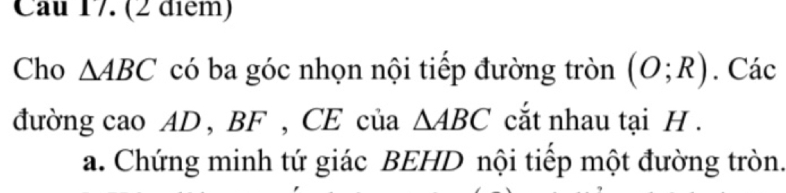 Cau 17. (2 điểm) 
Cho △ ABC có ba góc nhọn nội tiếp đường tròn (O;R). Các 
đường cao AD , BF , CE của △ ABC cắt nhau tại H. 
a. Chứng minh tứ giác BEHD nội tiếp một đường tròn.