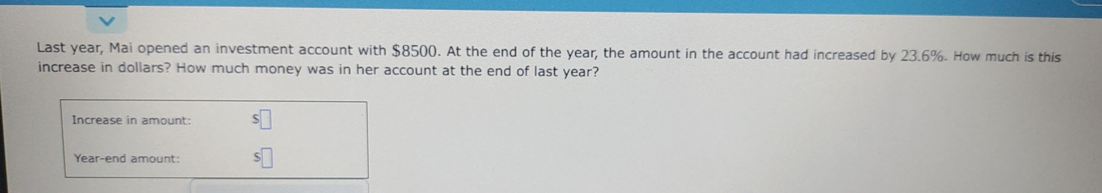 Last year, Mai opened an investment account with $8500. At the end of the year, the amount in the account had increased by 23.6%. How much is this 
increase in dollars? How much money was in her account at the end of last year? 
Increase in amount: 
Year-end amount: