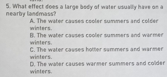 What effect does a large body of water usually have on a
nearby landmass?
A. The water causes cooler summers and colder
winters.
B. The water causes cooler summers and warmer
winters.
C. The water causes hotter summers and warmer
winters.
D. The water causes warmer summers and colder
winters.