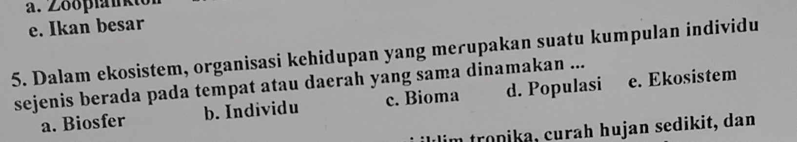 e. Ikan besar
5. Dalam ekosistem, organisasi kehidupan yang merupakan suatu kumpulan individu
sejenis berada pada tempat atau daerah yang sama dinamakan ...
a. Biosfer b. Individu c. Bioma d. Populasi e. Ekosistem
illim tronika, curah hujan sedikit, dan