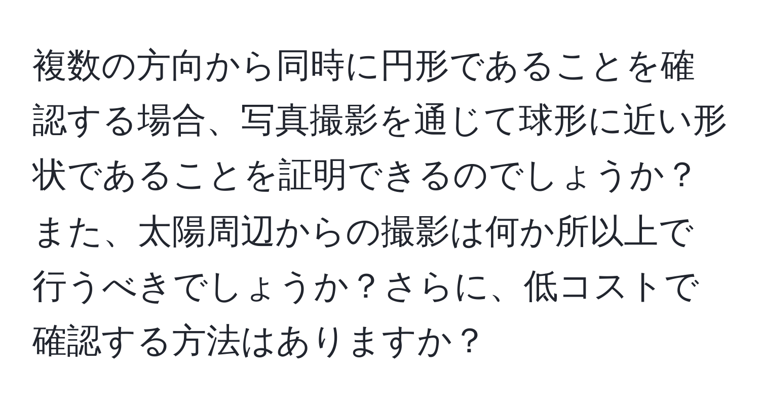 複数の方向から同時に円形であることを確認する場合、写真撮影を通じて球形に近い形状であることを証明できるのでしょうか？また、太陽周辺からの撮影は何か所以上で行うべきでしょうか？さらに、低コストで確認する方法はありますか？