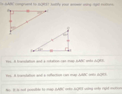 Is △ ABC congruent to △ QRS ? Justify your answer using rigid motions.
Yes. A translation and a rotation can map △ ABC onto △ QRS.
Yes. A translation and a reflection can map △ ABC onto △ QRS.
No. It is not possible to map △ ABC onto △ QRS using only rigid motion