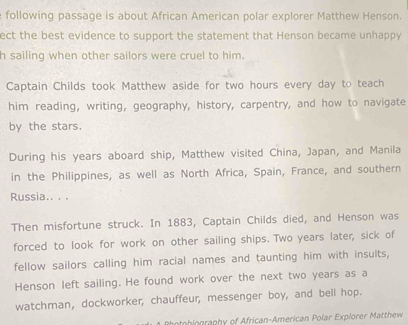 following passage is about African American polar explorer Matthew Henson. 
ect the best evidence to support the statement that Henson became unhappy 
h sailing when other sailors were cruel to him. 
Captain Childs took Matthew aside for two hours every day to teach 
him reading, writing, geography, history, carpentry, and how to navigate 
by the stars. 
During his years aboard ship, Matthew visited China, Japan, and Manila 
in the Philippines, as well as North Africa, Spain, France, and southern 
Russia.. . . 
Then misfortune struck. In 1883, Captain Childs died, and Henson was 
forced to look for work on other sailing ships. Two years later, sick of 
fellow sailors calling him racial names and taunting him with insults, 
Henson left sailing. He found work over the next two years as a 
watchman, dockworker, chauffeur, messenger boy, and bell hop. 
Rhotohiography of African-American Polar Explorer Matthew